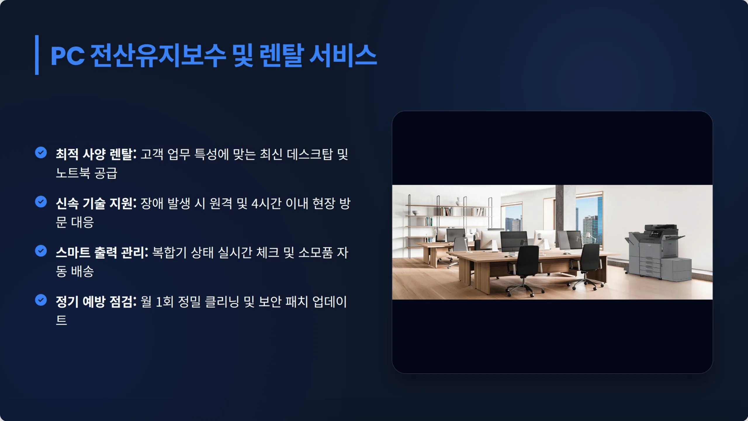 PC 전산유지보수 및 렌탈 서비스. 최적 사양 렌탈: 고객 업무 특성에 맞는 최신 데스크탑 및 노트북 공급. 신속 기술 지원: 장애 발생 시 원격 및 4시간 이내 현장 방문 대응. 스마트 출력 관리: 복합기 상태 실시간 체크 및 소모품 자동 배송. 정기 예방 점검: 월 1회 정밀 클리닝 및 보안 패치 업데이트.
