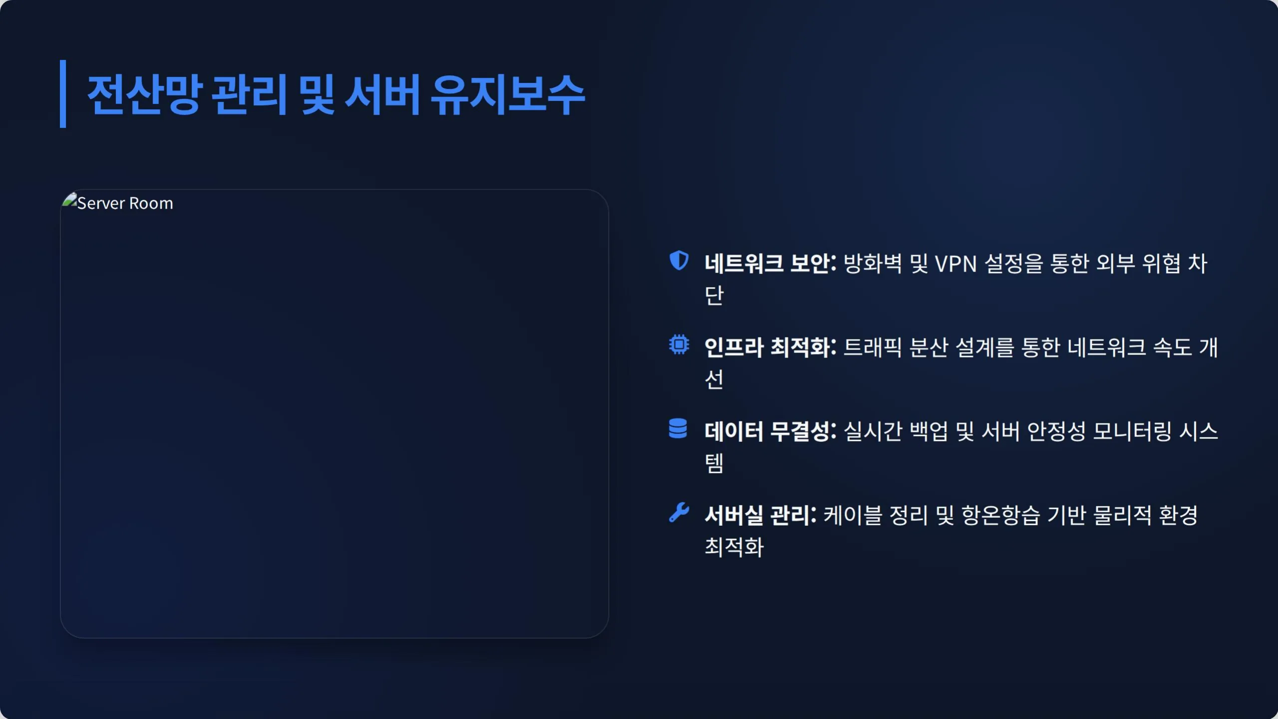 전산망 관리 및 서버 유지보수. 네트워크 보안: 방화벽 및 VPN 설정을 통한 외부 위협 차단. 인프라 최적화: 트래픽 분산 설계를 통한 네트워크 속도 개선. 데이터 무결성: 실시간 백업 및 서버 안정성 모니터링 시스템. 서버실 관리: 케이블 정리 및 항온항습 기반 물리적 환경 최적화.